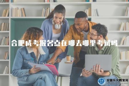 合肥成人高考報名點在哪就去哪里考試嗎（合肥成人高考報名點與考試地點是不一致的）