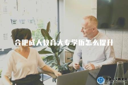 合肥成人教育大專學歷怎么提升（指導如何提升合肥成人教育大專學歷）