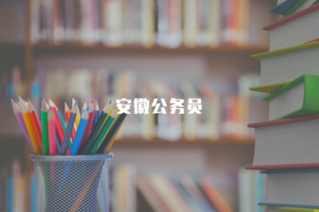 安徽公務員(安徽省公務員考試報名時間及考試方式) 安徽公務員(安徽省公務員考試報名時間及考試方式)