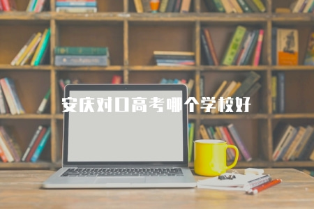 安慶對口高考哪個學校好（各有優勢）