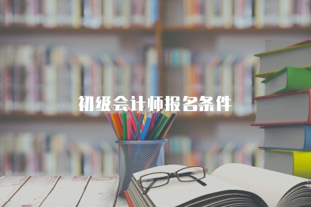 初級會計師報名條件（報名條件有五點）
