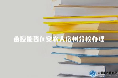 函授能否在安農大宿州分校辦理（安農大函授宿州辦學情況詳解）