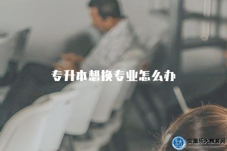 專升本想換專業怎么辦(五個方式) 專升本想換專業怎么辦(五個方式)