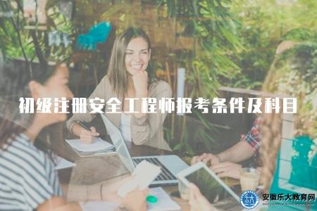 初級注冊安全工程師報考條件及科目（初級注冊安全工程師考試的報名條件和考試科目）