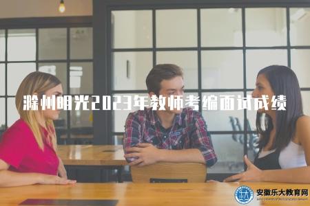 滁州明光2023年教師考編面試成績（2023年滁州明光教師招聘考編面試分數公布）