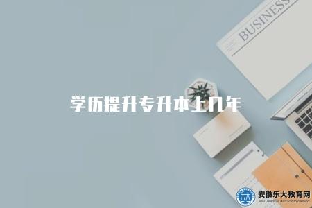 學歷提升專升本上幾年（學歷提升專升本學制2.5年至3年）