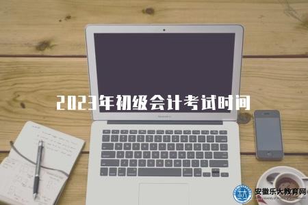 2023年初級會計考試時間（2023年初級會計考試時間及相關安排）
