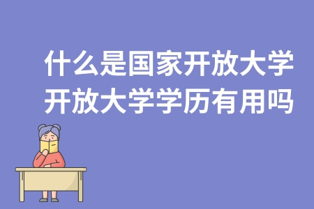 什么是國家開放大學?開放大學學歷有用嗎? 什么是國家開放大學?開放大學學歷有用嗎?