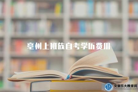 亳州上班族自考學歷費用(包括教材費、考試費、學習費用和其他費用等) 亳州上班族自考學歷費用(包括教材費、考試費、學習費用和其他費用等)