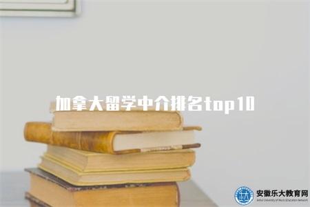 加拿大留學中介排名top10（加拿大留學中介十家排名）