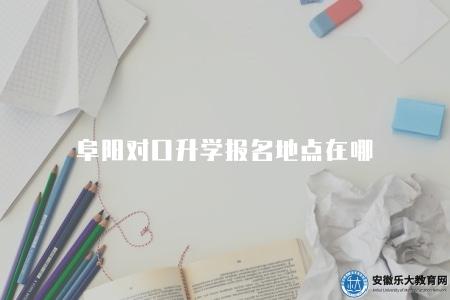 阜陽對口升學報名地點在哪（2023年阜陽對口升學報名點址位置）