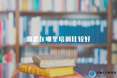 雅思在哪里培訓比較好(有八個地方) 雅思在哪里培訓比較好(有八個地方)