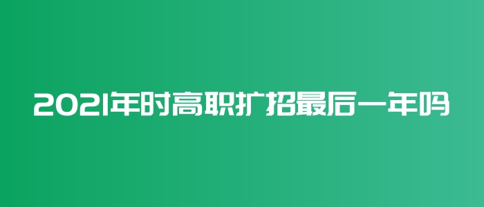 2021年時高職擴招最后一年嗎 2021年時高職擴招最后一年嗎