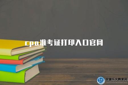 cpa準考證打印入口官網（由相關考試機構搭建的在線平臺）