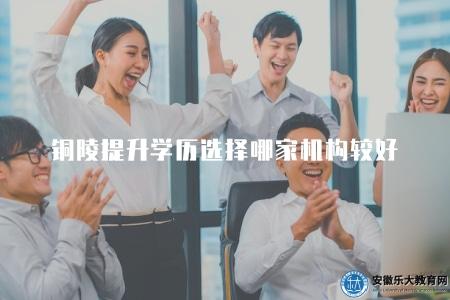 銅陵提升學歷選擇哪家機構較好（學員口碑綜合評價）