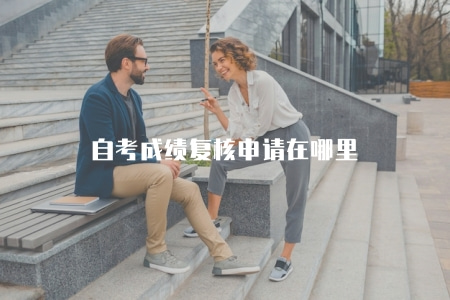 自考成績復核申請在哪里（自考成績復核申請的具體流程與地點）