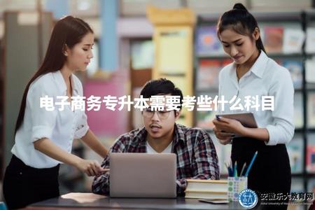 電子商務專升本需要考些什么科目（電子商務專升本要求的考試科目及內容）