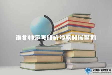 淮北師范考研成績啥時候查詢（2023年淮北師范大學考研成績查詢時間公布）