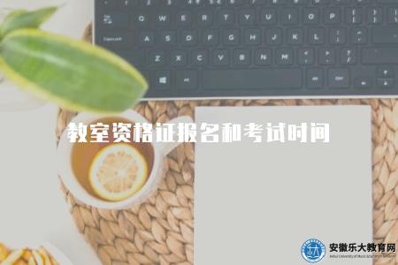 教室資格證報名和考試時間（是每個有意從事教育工作的人都要面對的重要環節）