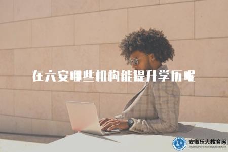 在六安哪些機構能提升學歷呢(六安地區提升學歷有哪些機構可以選擇) 在六安哪些機構能提升學歷呢(六安地區提升學歷有哪些機構可以選擇)