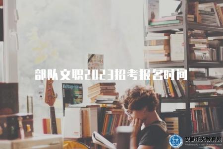 部隊文職2023招考報名時間(2023年部隊文職招考報名截止日期) 部隊文職2023招考報名時間(2023年部隊文職招考報名截止日期)