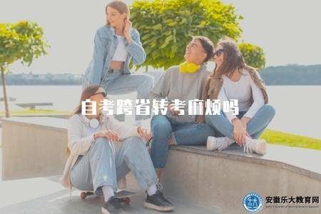 自考跨省轉考麻煩嗎(自考跨省轉考注意事項) 自考跨省轉考麻煩嗎(自考跨省轉考注意事項)