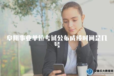 阜陽事業單位考試公布成績時間是幾號(阜陽事業單位考試成績一般何時發布）