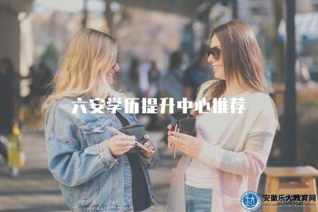六安學歷提升中心推薦(推薦可靠的六安學歷提升機構) 六安學歷提升中心推薦(推薦可靠的六安學歷提升機構)