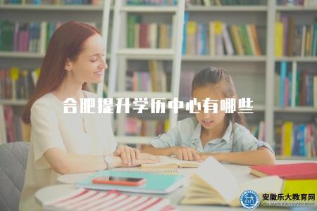 合肥提升學歷中心有哪些（2023合肥的提升學歷中心情況）