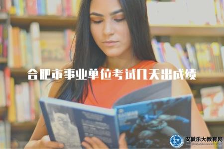合肥市事業單位考試幾天出成績（合肥市事業單位考試成績需要幾天才能出）