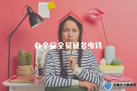 辦個安全員證多少錢（安全員證的辦理費用是多少）