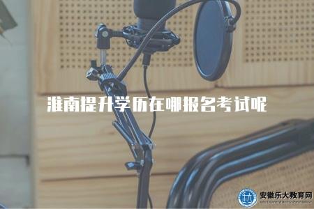 淮南提升學歷在哪報名考試呢（在淮南地區提升學歷應該到哪里報名考試）