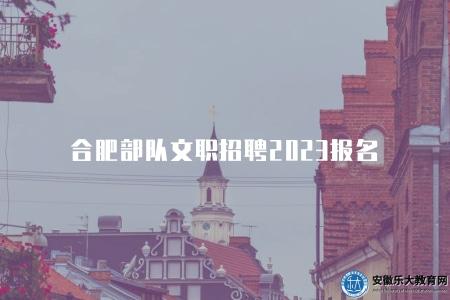 合肥部隊文職招聘2023報名（報名須知）