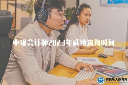 中級會計師2023年成績查詢時間（2023年中級會計師考試成績查詢入口）