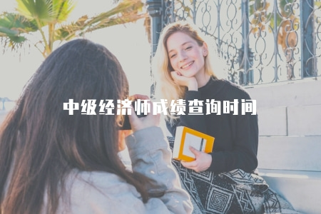 中級經濟師成績查詢時間（中級經濟師考試成績查詢的時間安排）