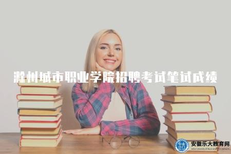 滁州城市職業學院招聘考試筆試成績公布（是選拔優秀人才的重要環節）