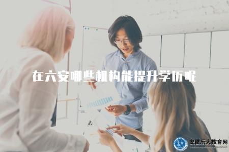 在六安哪些機構能提升學歷呢（六安地區有哪些提升學歷的機構值得選擇）