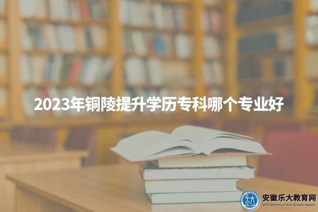 2023年銅陵提升學歷專科哪個專業好（銅陵學歷提升大專比較好的3個專業）