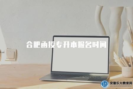 合肥函授專升本報名時間（合肥地區函授專升本報名時間一覽）