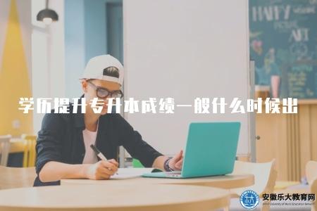 學歷提升專升本成績一般什么時候出（學歷提升專升本成績發布時間）