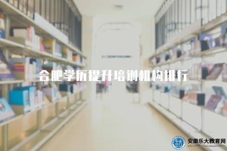 合肥學歷提升培訓機構排行（5家學歷提升培訓機構）