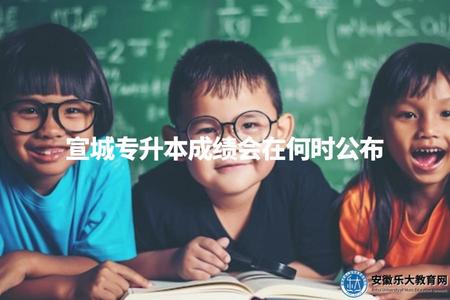 宣城專升本成績會在何時公布（宣城專升本成績查詢時間點）