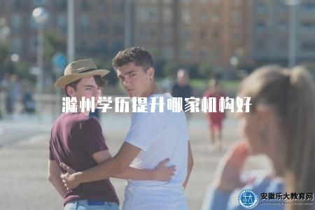 滁州學歷提升哪家機構好（了解滁州地區學歷提升推薦的機構）