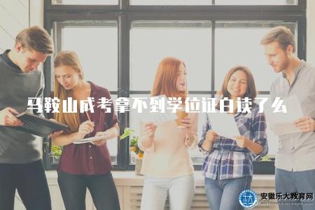 馬鞍山成考拿不到學位證白讀了么（了解馬鞍山成人考試沒有學位證是否白讀）