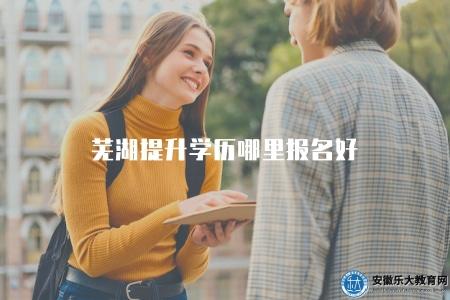蕪湖提升學歷哪里報名好（推薦蕪湖地區可信賴的學歷提升報名點）