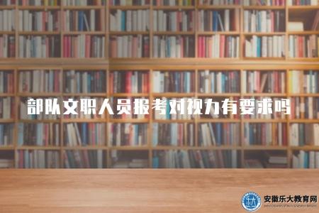 部隊文職人員報考對視力有要求嗎（明確部隊文職人員報考中有關視力的要求）