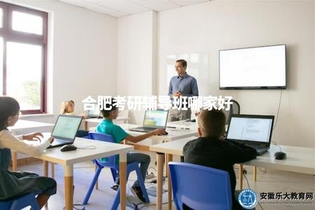 合肥考研輔導班哪家好（評價合肥地區的考研輔導班，推薦優質的輔導機構）