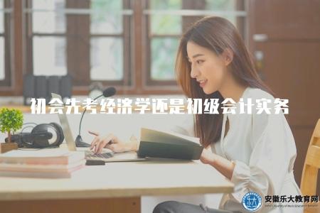 初會先考經濟學還是初級會計實務(初級會計師考試初級考試科目選擇建議) 初會先考經濟學還是初級會計實務(初級會計師考試初級考試科目選擇建議)