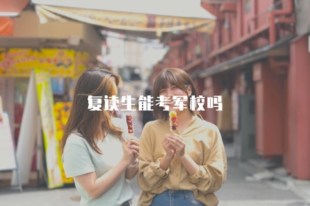 復讀生能考軍校嗎（復讀生報考軍校的條件和策略建議）