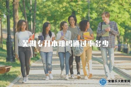 蕪湖專升本難嗎通過率多少（評估蕪湖專升本考試的難度和通過率）